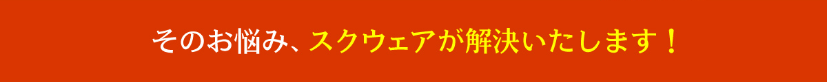 そのお悩み、スクウェアが解決いたします！