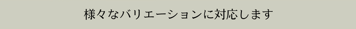 様々なバリエーションに対応します